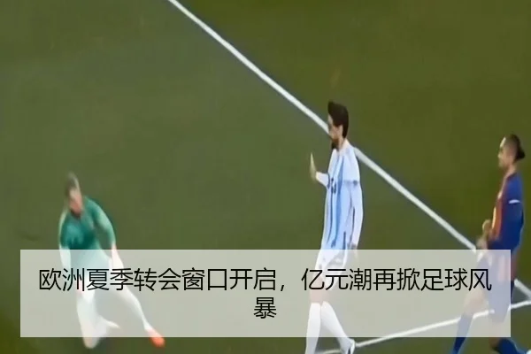 欧洲夏季转会窗口开启，亿元潮再掀足球风暴