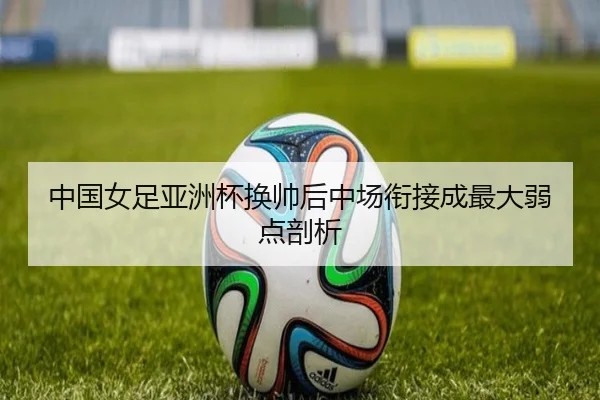 中国女足亚洲杯换帅后中场衔接成最大弱点剖析